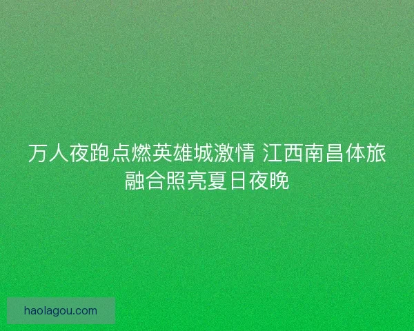 万人夜跑点燃英雄城激情 江西南昌体旅融合照亮夏日夜晚