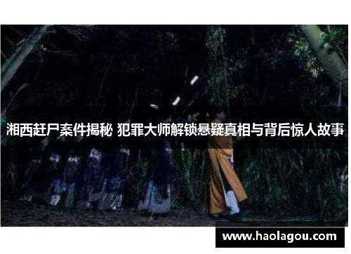 湘西赶尸案件揭秘 犯罪大师解锁悬疑真相与背后惊人故事